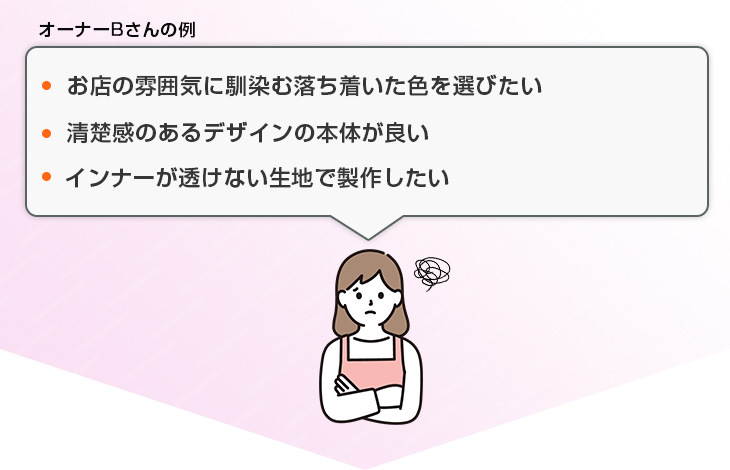 お店の雰囲気に馴染む落ち着いた色を選びたい、清楚感のあるデザインの本体が良い、インナーが透けない生地で製作したい